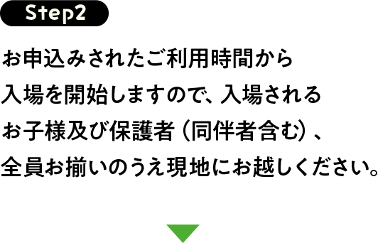Step2 お申込みされたご利用時間から入場を開始しますので、入場されるお子様及び保護者（同伴者含む）、全員お揃いのうえ現地にお越しください。