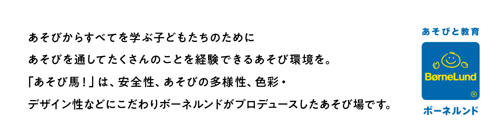あそびからすべてを学ぶ子どもたちのためにあそびを通してたくさんのことを経験できるあそび環境を。「あそび馬！」は、安全性、あそびの多様性、色彩・デザイン性などにこだわりボーネルンドがプロデュースしたあそび場です。