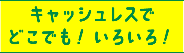 キャッシュレスでどこでも！いろいろ！