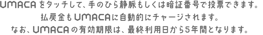 UMACAをタッチして、手のひら静脈もしくは暗証番号で投票できます。払戻金もUMACAに自動的にチャージされます。なお、UMACAの有効期限は、最終利用日から5年間となります