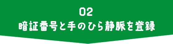 02 暗証番号と手のひら静脈を登録