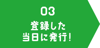 03 登録した当日に発行！