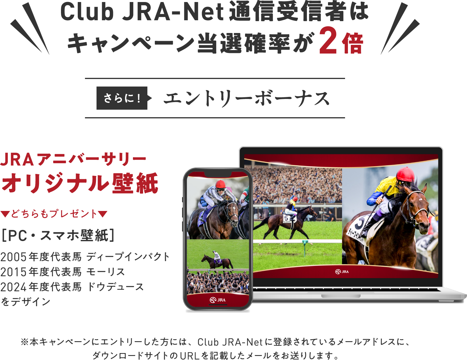 
Club JRA-Net�ʐM��M�҂�
�L�����y�[�����I�m����2�{
�����        
�G���g���[�{�[�i�X 
JRA�A�j�o�[�T���[ 
�I���W�i���ǎ�
���ǂ�����v���[���g��       
�mPC�E�X�}�z�ǎ��n        
2005�N�x��\�n �f�B�[�v�C���p�N�g
2015�N�x��\�n ���[���X
2024�N�x��\�n �h�E�f���[�X
���f�U�C��    
���{�L�����؁[���ɃG���g���[�������ɂ́AClub JRA-Net�ɓo�^����Ă��郁�[���A�h���X�ɁA
�_�E�����[�h�T�C�g��URL���L�ڂ������[���������肵�܂��B       
