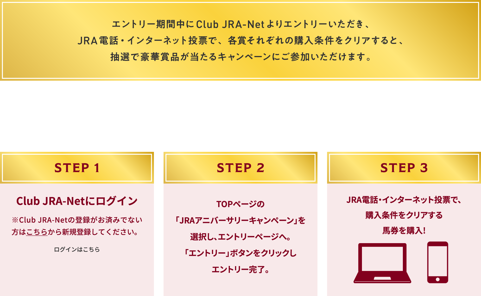 
�G���g���[���Ԓ���Club JRA-Net���G���g���[���������A
JRA�d�b�E�C���^�[�l�b�g���[�ŁA�e�܂��ꂼ��̍w���������N���A����ƁA
���I�ō��؏ܕi��������L�����y�[���ɂ��Q�����������܂��B

�G���g���[�͊ȒP 3STEP

STEP 1
Club JRA-Net�Ƀ��O�C��
��Club JRA-Net�̓o�^�����ς݂łȂ����͂����炩��V�K�o�^���Ă��������B
���O�C���͂�����        

STEP 2
TOP�y�[�W��
�uJRA�A�j�o�[�T���[�L�����y�[���v��
�I�����A�G���g���[�y�[�W�ցB
�u�G���g���[�v�{�^�����N���b�N��
�G���g���[�����B

STEP 3
JRA�d�b�E�C���^�[�l�b�g���[�ŁA
�w���������N���A����
�n�����w��!
