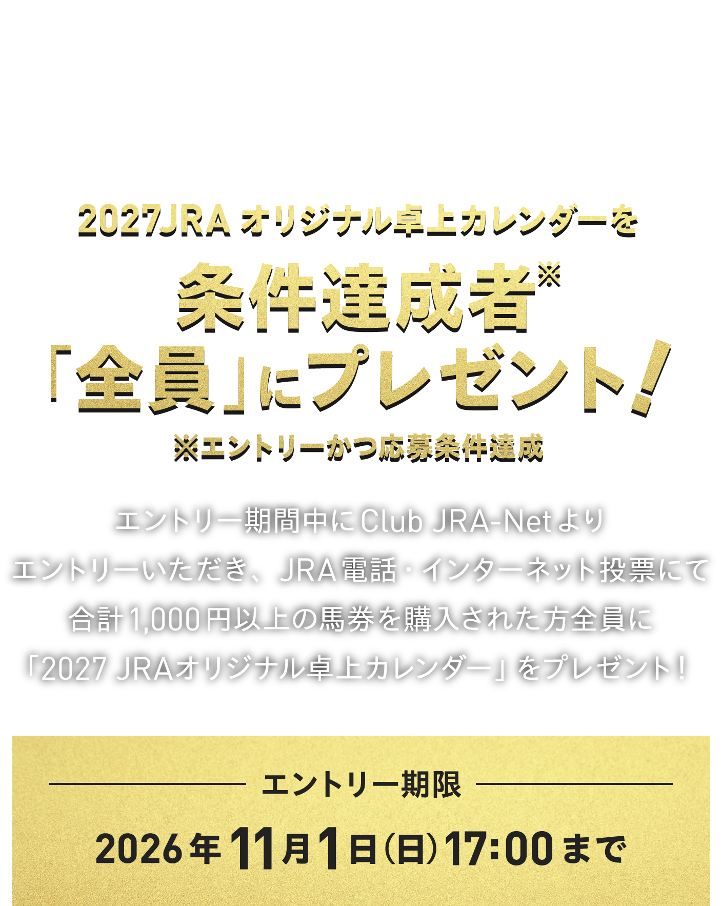 
電話・インターネット投票発売50周年。
感謝を込めたプレゼント。
    
2027 JRAオリジナル卓上カレンダーを
条件達成者※「全員」にプレゼント！
※エントリーかつ応募条件達成
    
エントリー期間中にClub JRA-Netより
エントリーいただき、JRA電話・インターネット投票にて
合計1,000円以上の馬券を購入された方全員に
「2027 JRAオリジナル卓上カレンダー」をプレゼント！ 
    
エントリー期限
2026年11月1日（日）17:00まで  
