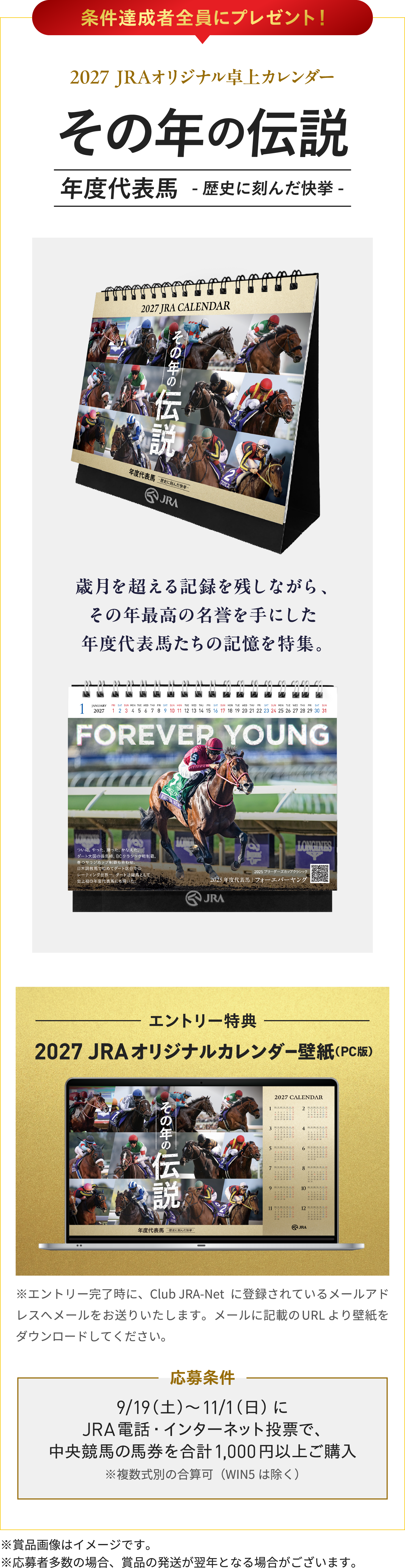 
条件達成者全員にプレゼント！
2027  JRAオリジナル卓上カレンダー  
その年の伝説
年度代表馬　-歴史に刻んだ快挙-
歳月を超える記録を残しながら、
その年最高の名誉を手にした
年度代表馬たちの記憶を特集。 

エントリー特典
2027 JRAオリジナルカレンダー壁紙（PC版）
※エントリー完了時に、Club JRA-Netに登録されているメールアドレスへメールをお送りいたします。メールに記載のURLより壁紙をダウンロードしてください。
    
応募条件
9/19（土）〜11/1（日）に
JRA電話・インターネット投票で、
中央競馬の馬券を合計1,000円以上ご購入
※複数式別の合算可（WIN5は除く） 
    
※賞品画像はイメージです。
※応募者多数の場合、賞品の発送が翌年となる場合がございます。
